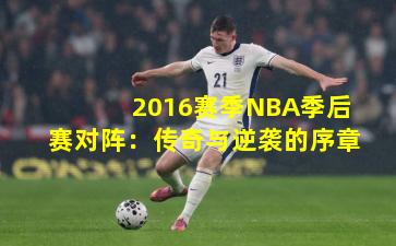 2016赛季NBA季后赛对阵:传奇与逆袭的序章